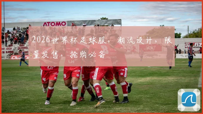 2026世界杯足球服，潮流设计，限量发售，抢购必备