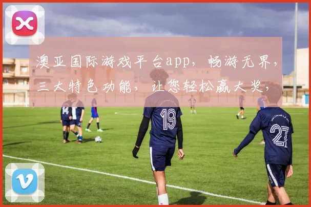 澳亚国际游戏平台app，畅游无界，三大特色功能，让您轻松赢大奖，快来体验