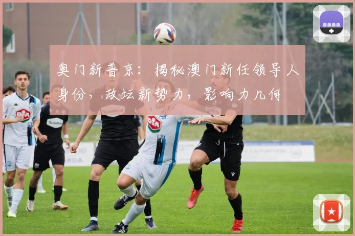 奥门新普京：揭秘澳门新任领导人身份，政坛新势力，影响力几何