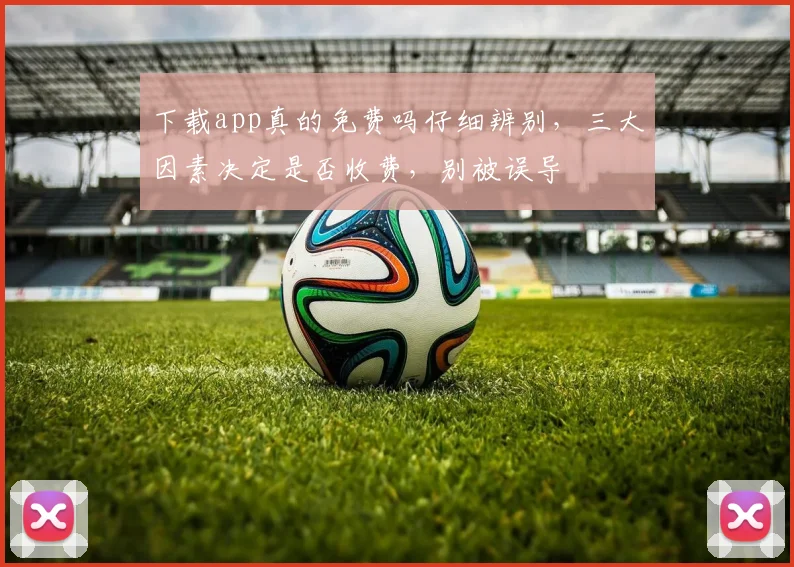 下载app真的免费吗仔细辨别，三大因素决定是否收费，别被误导