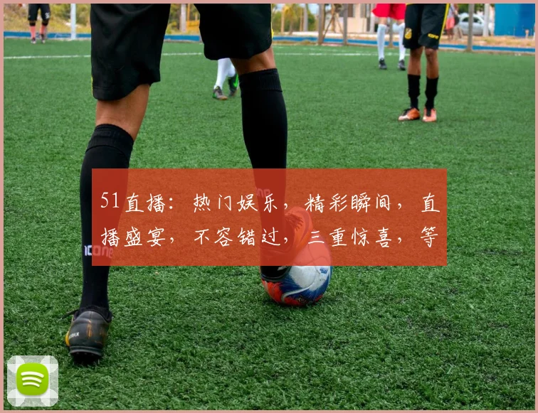 51直播：热门娱乐，精彩瞬间，直播盛宴，不容错过，三重惊喜，等你来战