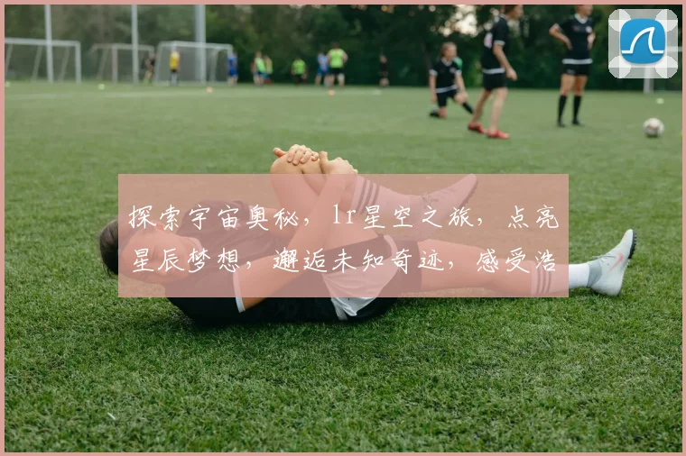 探索宇宙奥秘，lr星空之旅，点亮星辰梦想，邂逅未知奇迹，感受浩瀚星空之美。